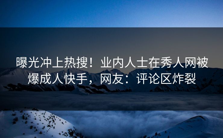 曝光冲上热搜！业内人士在秀人网被爆成人快手，网友：评论区炸裂