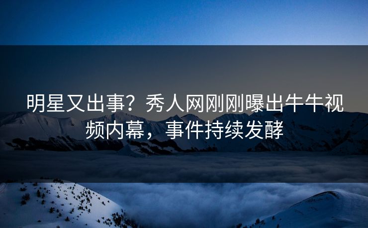 明星又出事？秀人网刚刚曝出牛牛视频内幕，事件持续发酵