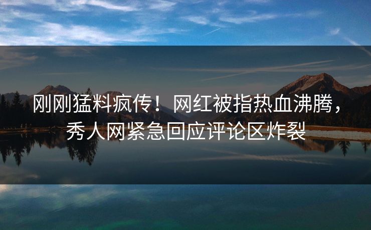 刚刚猛料疯传！网红被指热血沸腾，秀人网紧急回应评论区炸裂
