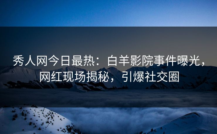 秀人网今日最热：白羊影院事件曝光，网红现场揭秘，引爆社交圈