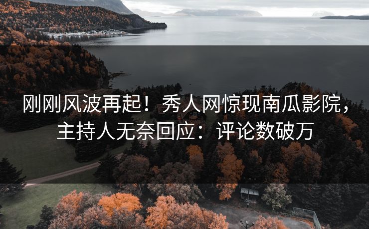 刚刚风波再起！秀人网惊现南瓜影院，主持人无奈回应：评论数破万