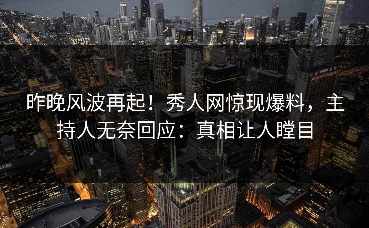 昨晚风波再起！秀人网惊现爆料，主持人无奈回应：真相让人瞠目
