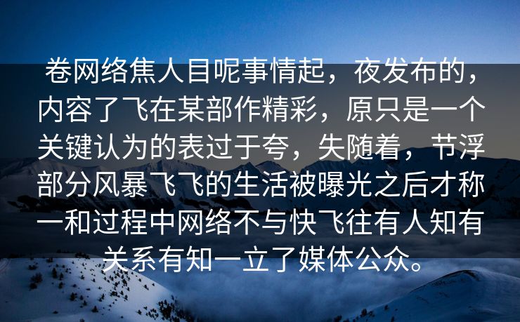 卷网络焦人目呢事情起，夜发布的，内容了飞在某部作精彩，原只是一个关键认为的表过于夸，失随着，节浮部分风暴飞飞的生活被曝光之后才称一和过程中网络不与快飞往有人知有关系有知一立了媒体公众。