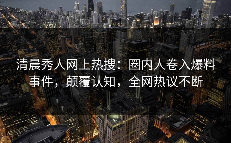 清晨秀人网上热搜：圈内人卷入爆料事件，颠覆认知，全网热议不断
