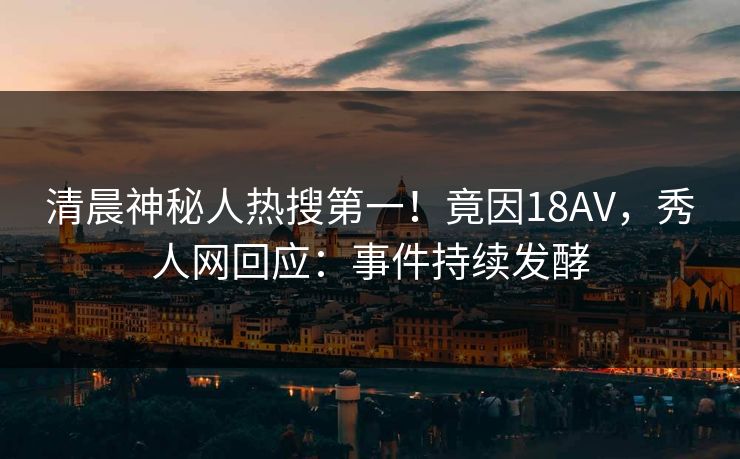 清晨神秘人热搜第一！竟因18AV，秀人网回应：事件持续发酵