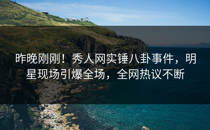 昨晚刚刚！秀人网实锤八卦事件，明星现场引爆全场，全网热议不断