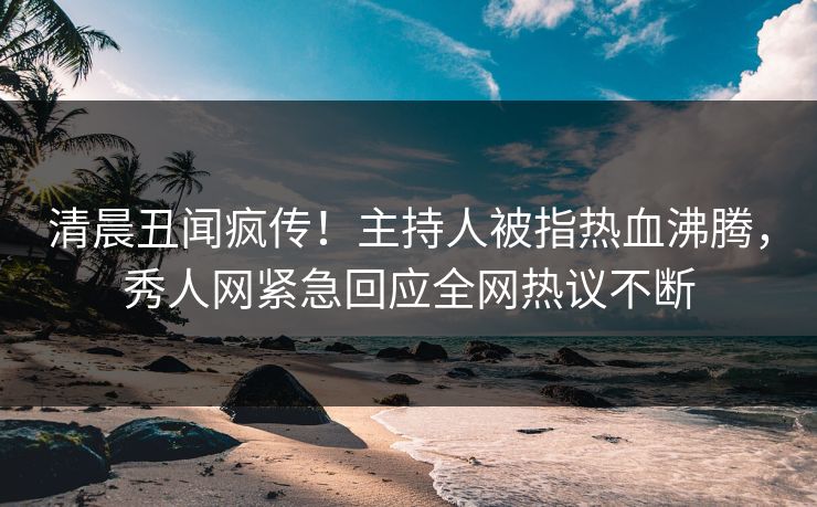 清晨丑闻疯传！主持人被指热血沸腾，秀人网紧急回应全网热议不断