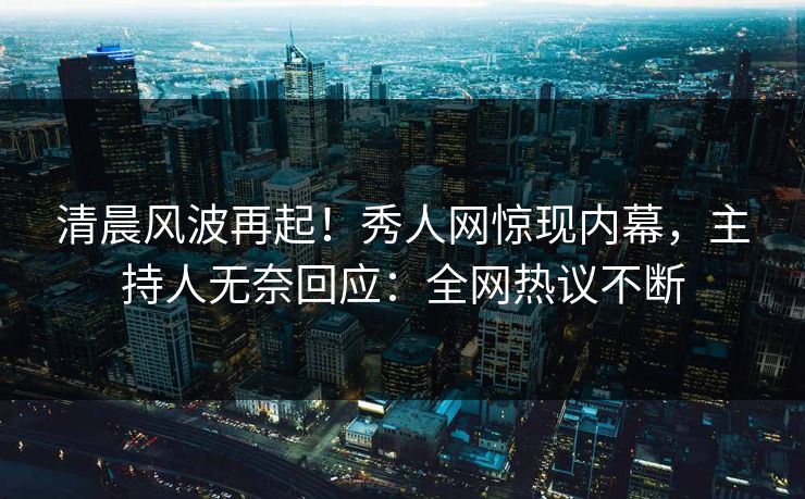 清晨风波再起！秀人网惊现内幕，主持人无奈回应：全网热议不断