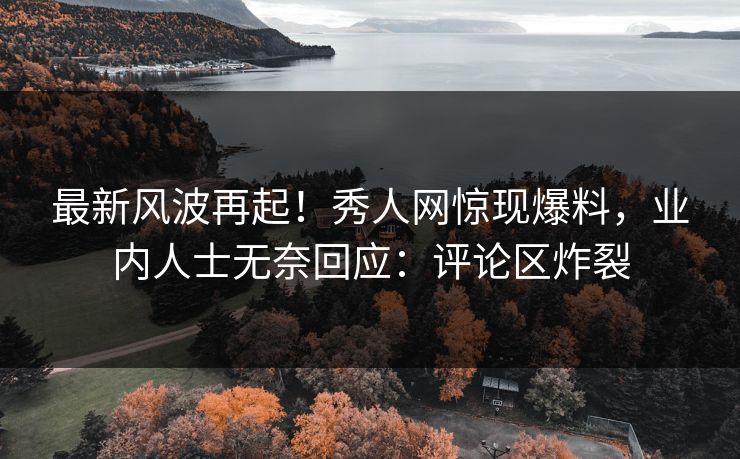 最新风波再起！秀人网惊现爆料，业内人士无奈回应：评论区炸裂
