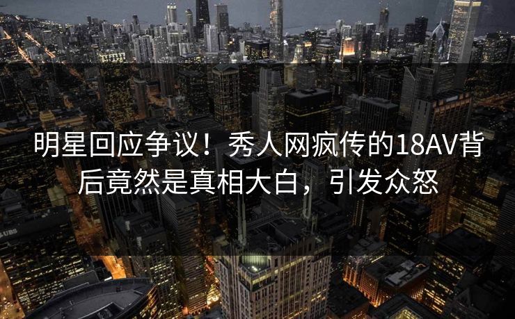 明星回应争议！秀人网疯传的18AV背后竟然是真相大白，引发众怒