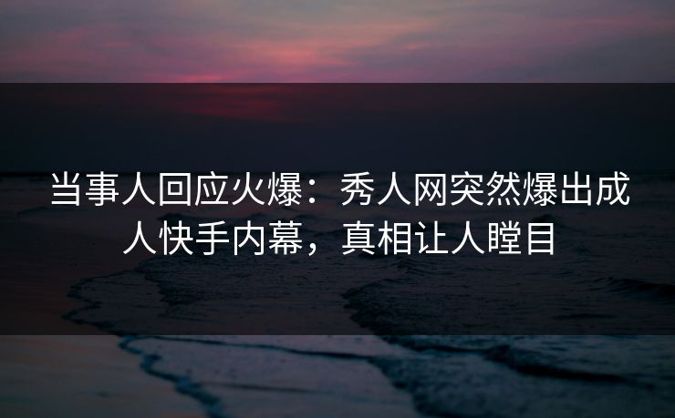 当事人回应火爆：秀人网突然爆出成人快手内幕，真相让人瞠目
