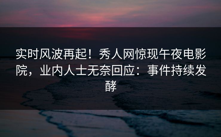 实时风波再起！秀人网惊现午夜电影院，业内人士无奈回应：事件持续发酵
