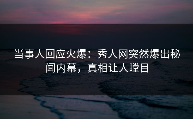 当事人回应火爆：秀人网突然爆出秘闻内幕，真相让人瞠目