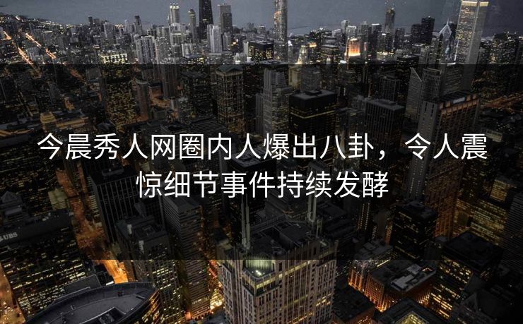 今晨秀人网圈内人爆出八卦，令人震惊细节事件持续发酵
