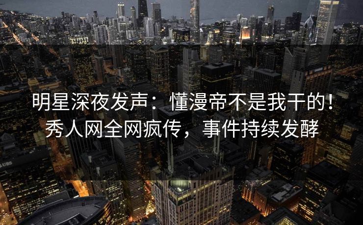 明星深夜发声：懂漫帝不是我干的！秀人网全网疯传，事件持续发酵