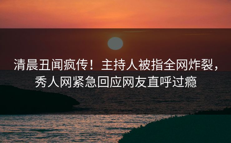 清晨丑闻疯传！主持人被指全网炸裂，秀人网紧急回应网友直呼过瘾