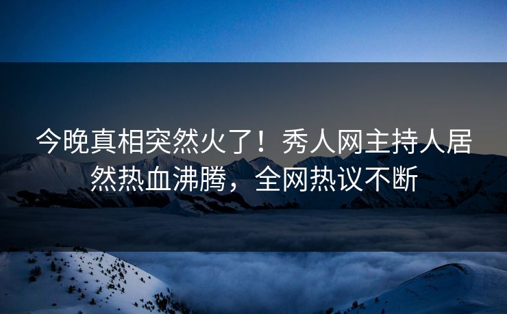 今晚真相突然火了！秀人网主持人居然热血沸腾，全网热议不断