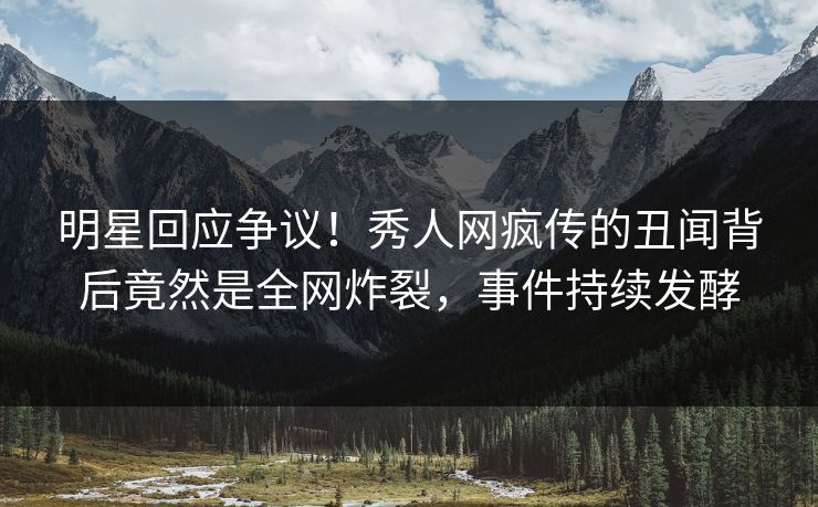 明星回应争议！秀人网疯传的丑闻背后竟然是全网炸裂，事件持续发酵