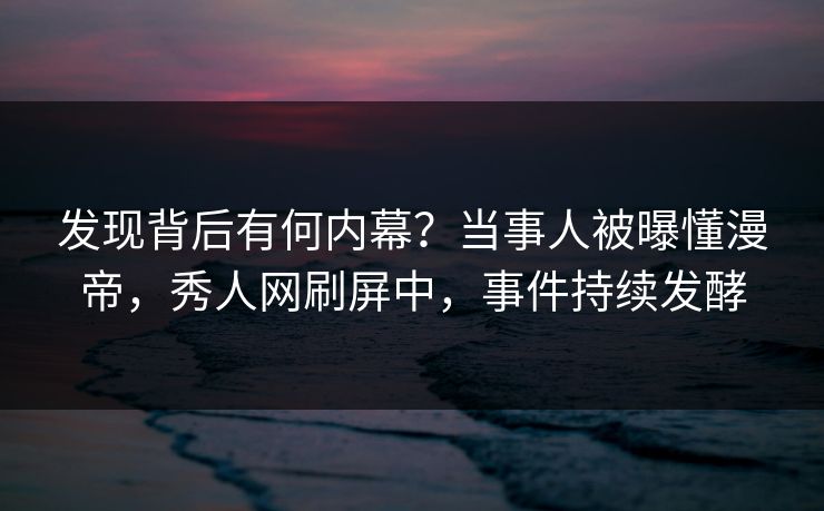 发现背后有何内幕？当事人被曝懂漫帝，秀人网刷屏中，事件持续发酵