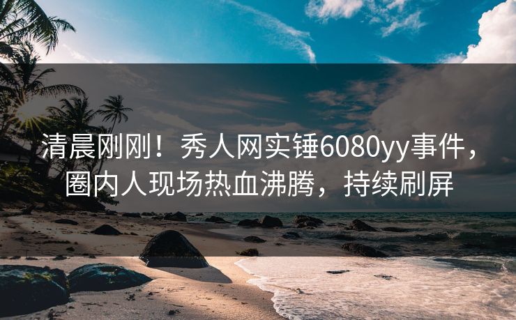 清晨刚刚！秀人网实锤6080yy事件，圈内人现场热血沸腾，持续刷屏