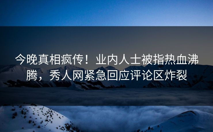今晚真相疯传！业内人士被指热血沸腾，秀人网紧急回应评论区炸裂