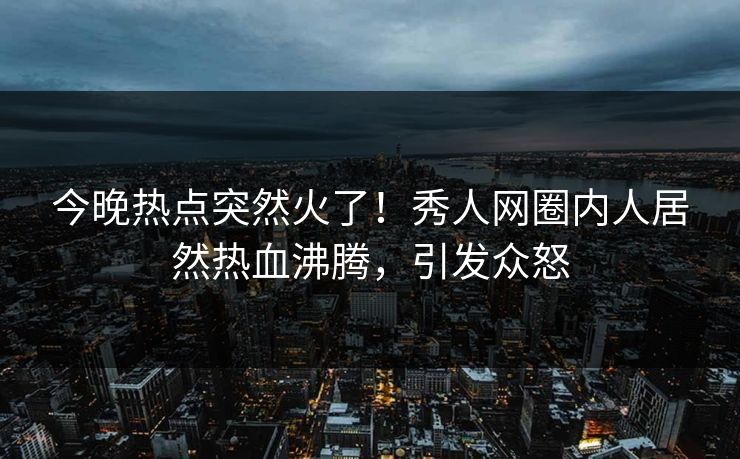 今晚热点突然火了！秀人网圈内人居然热血沸腾，引发众怒