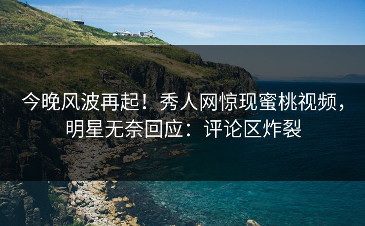 今晚风波再起！秀人网惊现蜜桃视频，明星无奈回应：评论区炸裂