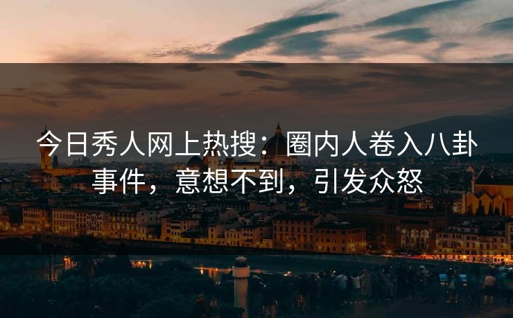 今日秀人网上热搜：圈内人卷入八卦事件，意想不到，引发众怒