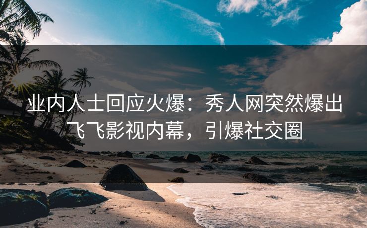 业内人士回应火爆：秀人网突然爆出飞飞影视内幕，引爆社交圈