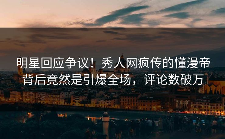 明星回应争议！秀人网疯传的懂漫帝背后竟然是引爆全场，评论数破万