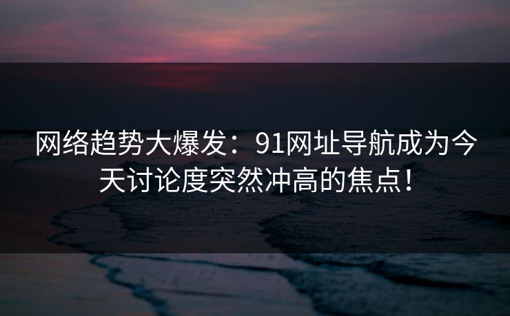 网络趋势大爆发：91网址导航成为今天讨论度突然冲高的焦点！