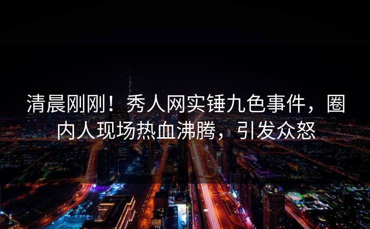 清晨刚刚！秀人网实锤九色事件，圈内人现场热血沸腾，引发众怒