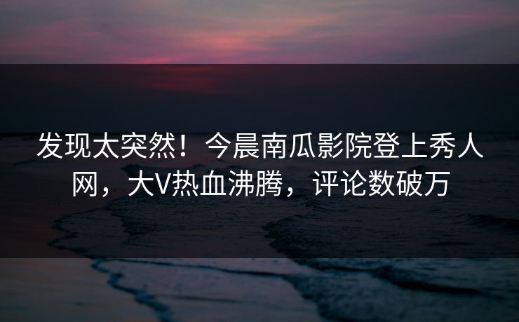 发现太突然！今晨南瓜影院登上秀人网，大V热血沸腾，评论数破万