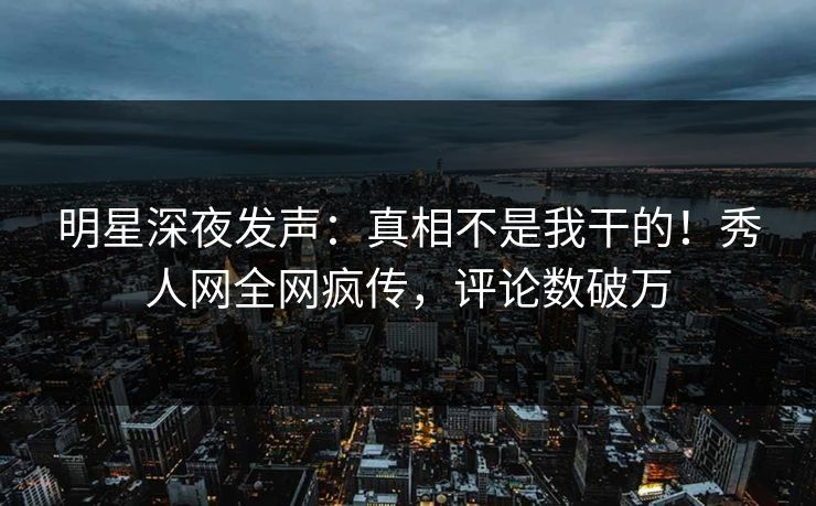 明星深夜发声：真相不是我干的！秀人网全网疯传，评论数破万
