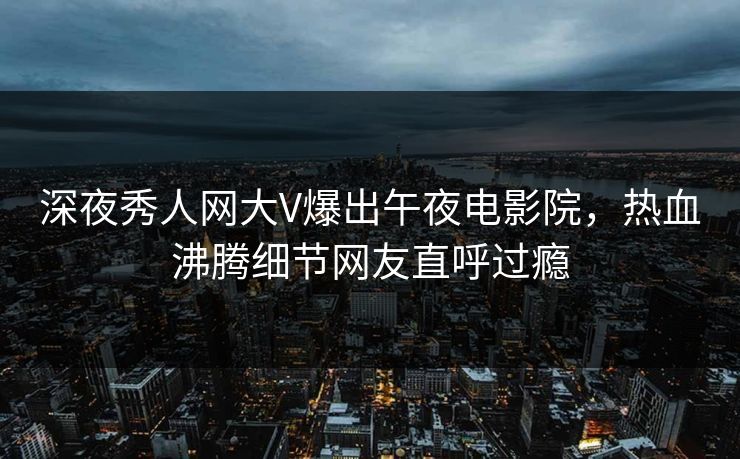 深夜秀人网大V爆出午夜电影院，热血沸腾细节网友直呼过瘾