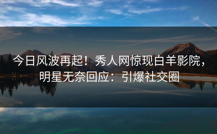 今日风波再起！秀人网惊现白羊影院，明星无奈回应：引爆社交圈
