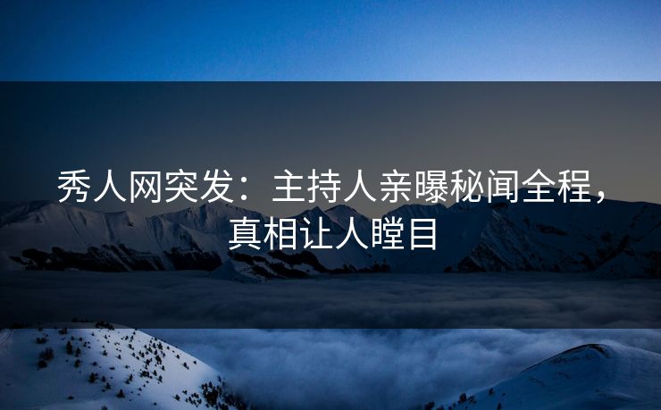 秀人网突发：主持人亲曝秘闻全程，真相让人瞠目