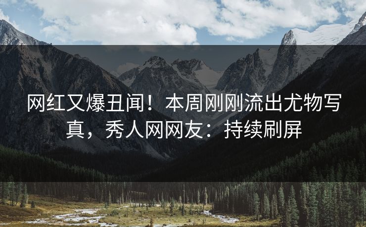 网红又爆丑闻！本周刚刚流出尤物写真，秀人网网友：持续刷屏