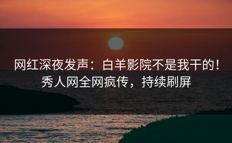 网红深夜发声：白羊影院不是我干的！秀人网全网疯传，持续刷屏