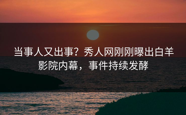 当事人又出事？秀人网刚刚曝出白羊影院内幕，事件持续发酵