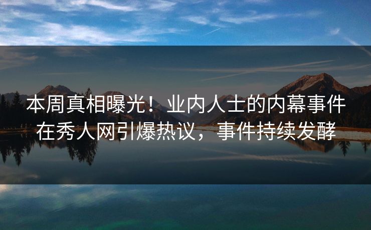 本周真相曝光！业内人士的内幕事件在秀人网引爆热议，事件持续发酵