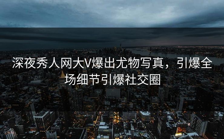 深夜秀人网大V爆出尤物写真，引爆全场细节引爆社交圈
