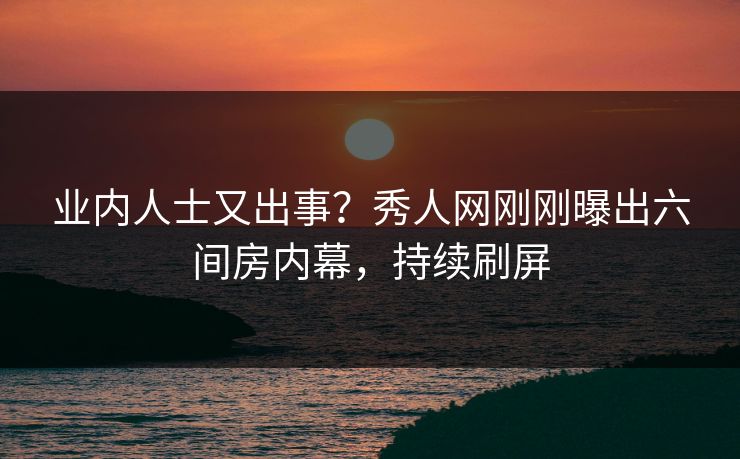业内人士又出事？秀人网刚刚曝出六间房内幕，持续刷屏