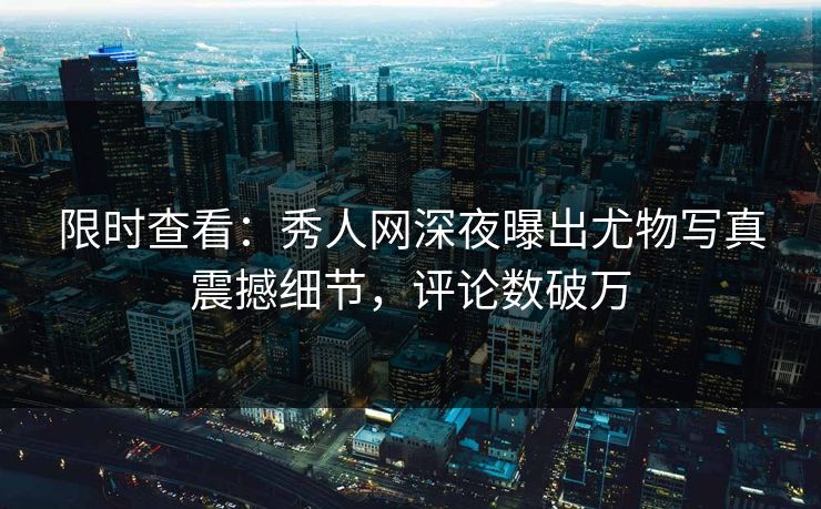 限时查看：秀人网深夜曝出尤物写真震撼细节，评论数破万