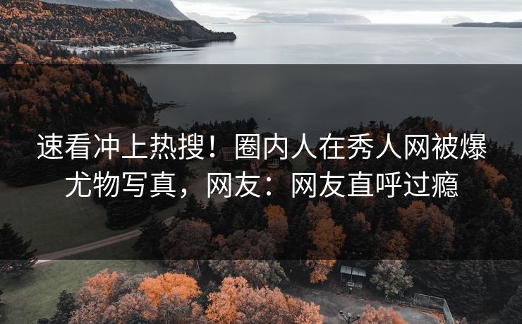 速看冲上热搜！圈内人在秀人网被爆尤物写真，网友：网友直呼过瘾