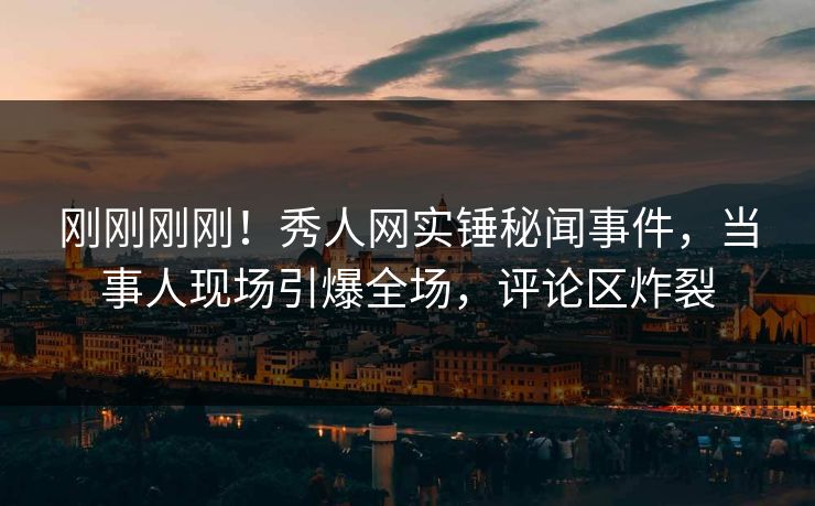 刚刚刚刚！秀人网实锤秘闻事件，当事人现场引爆全场，评论区炸裂