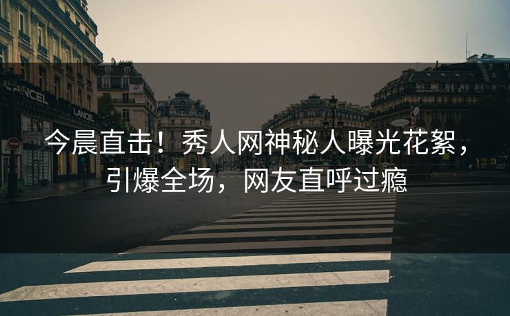 今晨直击！秀人网神秘人曝光花絮，引爆全场，网友直呼过瘾