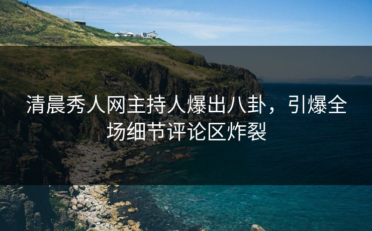 清晨秀人网主持人爆出八卦，引爆全场细节评论区炸裂