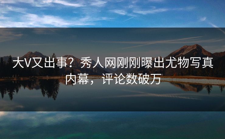 大V又出事？秀人网刚刚曝出尤物写真内幕，评论数破万