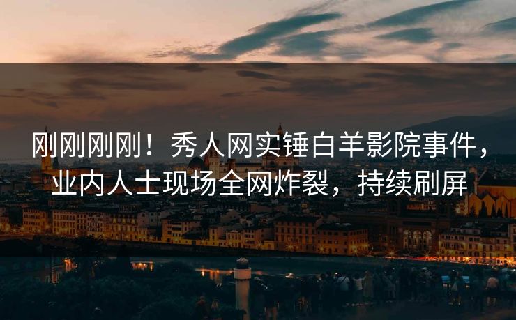 刚刚刚刚！秀人网实锤白羊影院事件，业内人士现场全网炸裂，持续刷屏